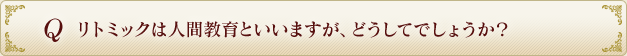 Q リトミックは人間教育といいますが、どうしてでしょうか？